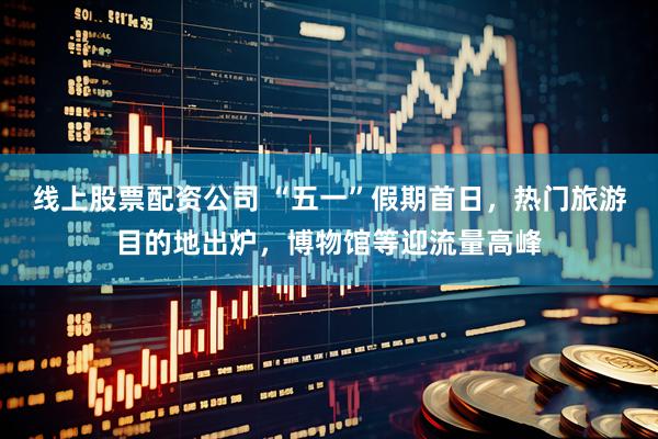 线上股票配资公司 “五一”假期首日，热门旅游目的地出炉，博物馆等迎流量高峰