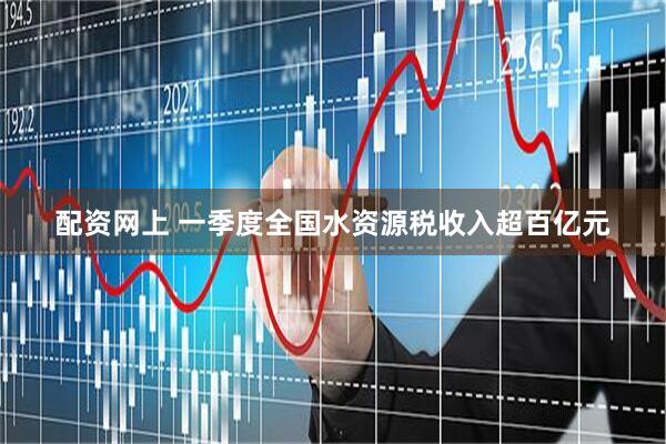 配资网上 一季度全国水资源税收入超百亿元