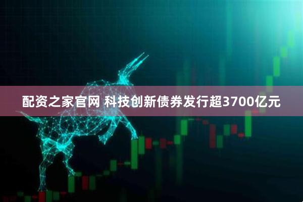 配资之家官网 科技创新债券发行超3700亿元