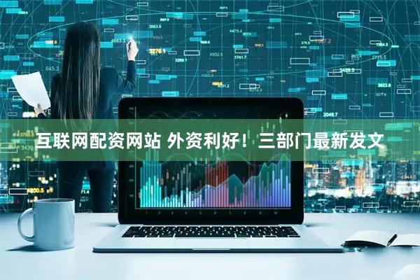 互联网配资网站 外资利好！三部门最新发文