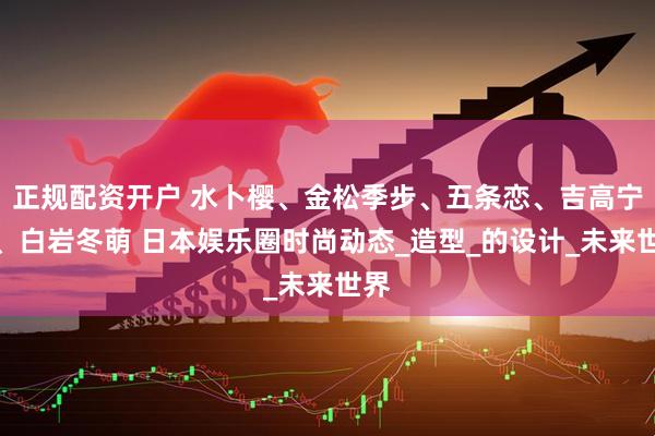 正规配资开户 水卜樱、金松季步、五条恋、吉高宁宁、白岩冬萌 日本娱乐圈时尚动态_造型_的设计_未来世界