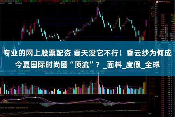 专业的网上股票配资 夏天没它不行！香云纱为何成今夏国际时尚圈“顶流”？_面料_度假_全球