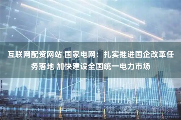 互联网配资网站 国家电网：扎实推进国企改革任务落地 加快建设全国统一电力市场