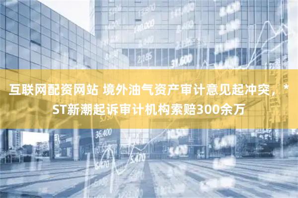 互联网配资网站 境外油气资产审计意见起冲突，*ST新潮起诉审计机构索赔300余万