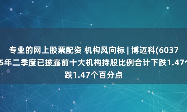 专业的网上股票配资 机构风向标 | 博迈科(603727)2025年二季度已披露前十大机构持股比例合计下跌1.47个百分点
