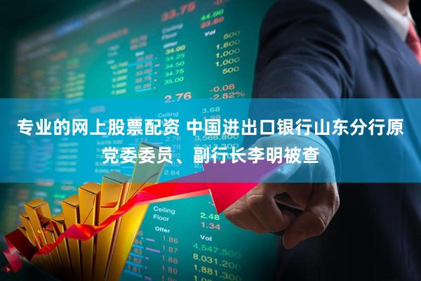 专业的网上股票配资 中国进出口银行山东分行原党委委员、副行长李明被查