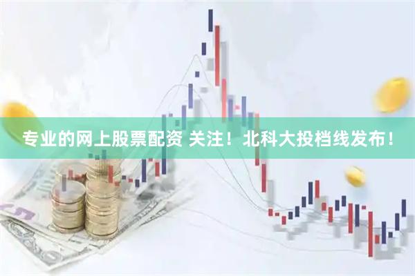 专业的网上股票配资 关注！北科大投档线发布！