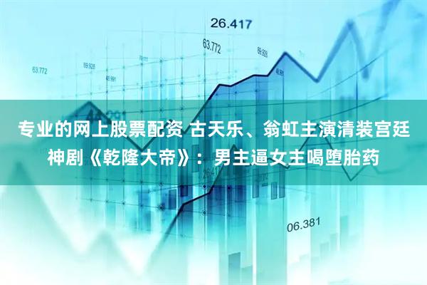 专业的网上股票配资 古天乐、翁虹主演清装宫廷神剧《乾隆大帝》：男主逼女主喝堕胎药