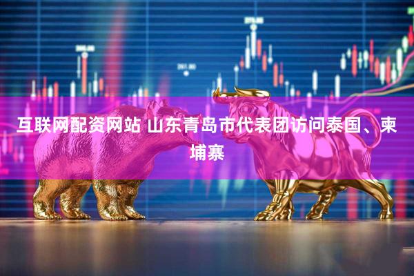 互联网配资网站 山东青岛市代表团访问泰国、柬埔寨
