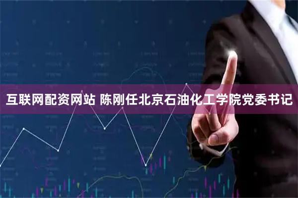 互联网配资网站 陈刚任北京石油化工学院党委书记