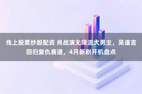 线上股票炒股配资 肖战演无限流大男主，吴谨言回归复仇赛道，4月新剧开机盘点