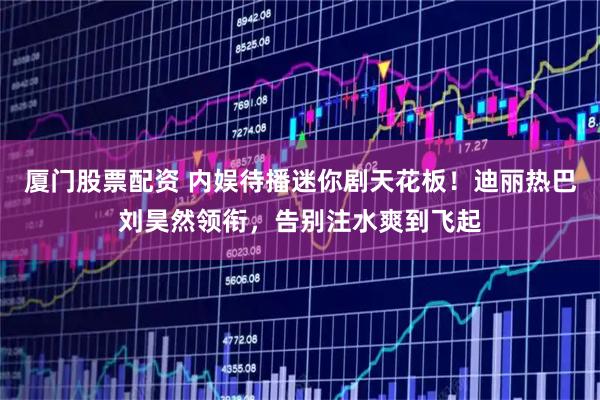 厦门股票配资 内娱待播迷你剧天花板！迪丽热巴刘昊然领衔，告别注水爽到飞起