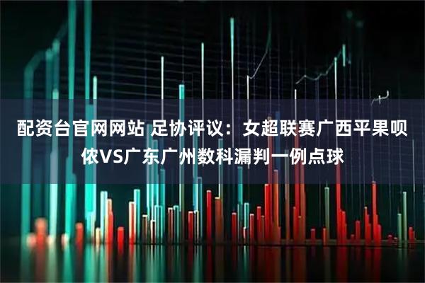 配资台官网网站 足协评议：女超联赛广西平果呗侬VS广东广州数科漏判一例点球