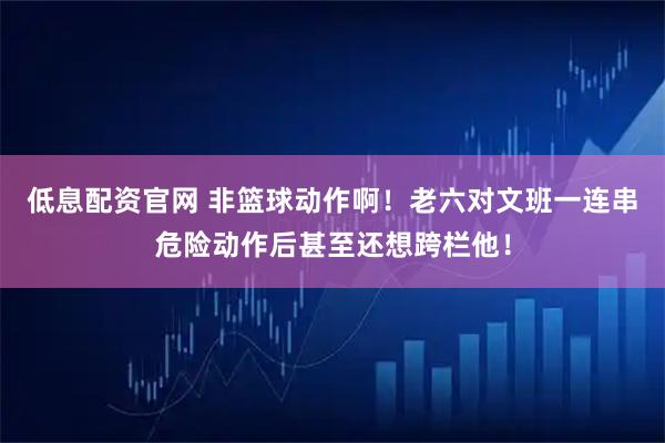 低息配资官网 非篮球动作啊！老六对文班一连串危险动作后甚至还想跨栏他！
