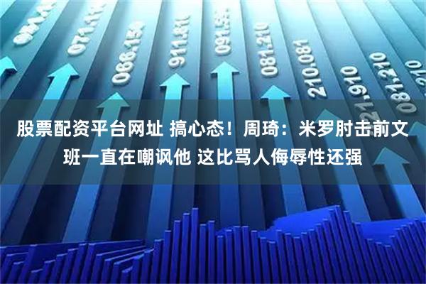 股票配资平台网址 搞心态！周琦：米罗肘击前文班一直在嘲讽他 这比骂人侮辱性还强