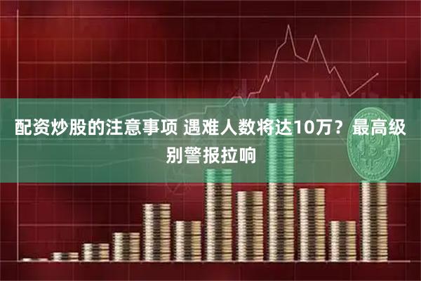 配资炒股的注意事项 遇难人数将达10万？最高级别警报拉响