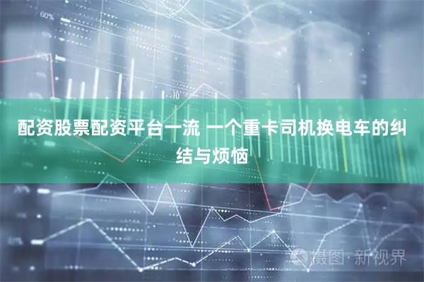 配资股票配资平台一流 一个重卡司机换电车的纠结与烦恼