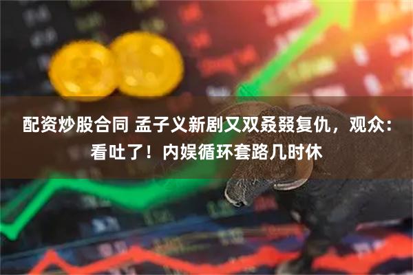 配资炒股合同 孟子义新剧又双叒叕复仇，观众：看吐了！内娱循环套路几时休