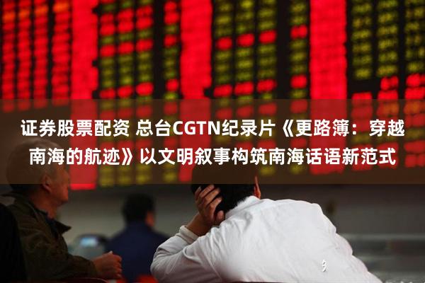证券股票配资 总台CGTN纪录片《更路簿：穿越南海的航迹》以文明叙事构筑南海话语新范式
