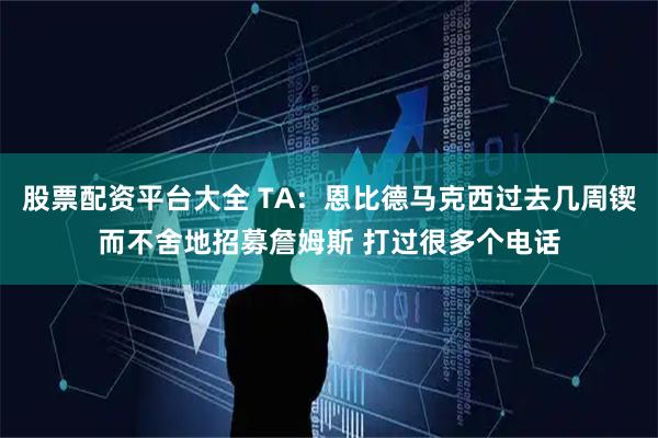 股票配资平台大全 TA：恩比德马克西过去几周锲而不舍地招募詹姆斯 打过很多个电话