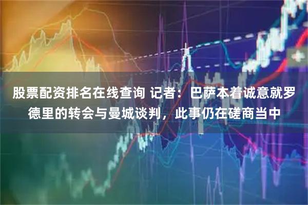 股票配资排名在线查询 记者：巴萨本着诚意就罗德里的转会与曼城谈判，此事仍在磋商当中
