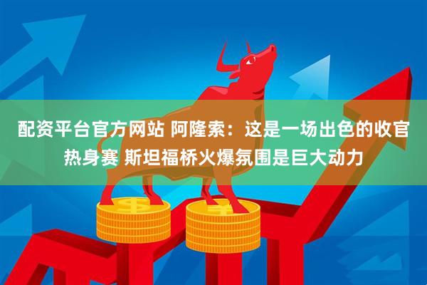 配资平台官方网站 阿隆索：这是一场出色的收官热身赛 斯坦福桥火爆氛围是巨大动力