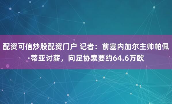 配资可信炒股配资门户 记者：前塞内加尔主帅帕佩·蒂亚讨薪，向足协索要约64.6万欧