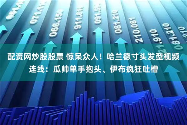 配资网炒股股票 惊呆众人！哈兰德寸头发型视频连线：瓜帅单手抱头、伊布疯狂吐槽