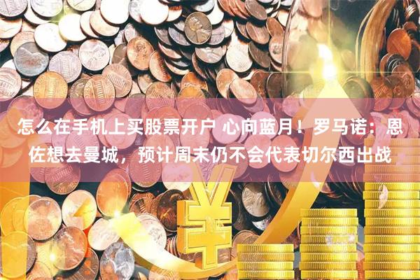 怎么在手机上买股票开户 心向蓝月！罗马诺：恩佐想去曼城，预计周末仍不会代表切尔西出战