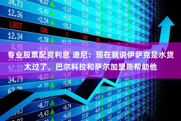 专业股票配资利息 迪尼：现在就说伊萨克是水货太过了，巴尔科拉和萨尔加盟能帮助他