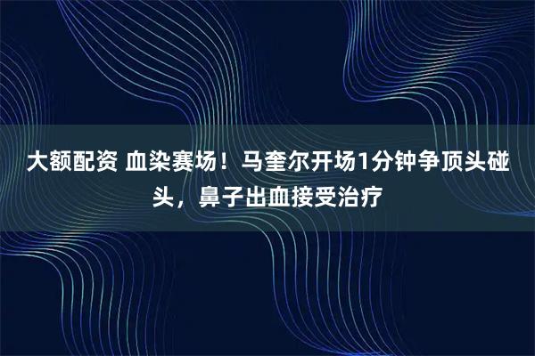 大额配资 血染赛场！马奎尔开场1分钟争顶头碰头，鼻子出血接受治疗