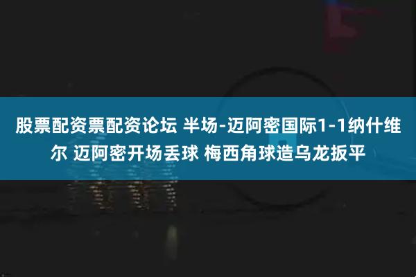 股票配资票配资论坛 半场-迈阿密国际1-1纳什维尔 迈阿密开场丢球 梅西角球造乌龙扳平
